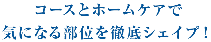 コースとホームケアで気になる部位を徹底シェイプ！