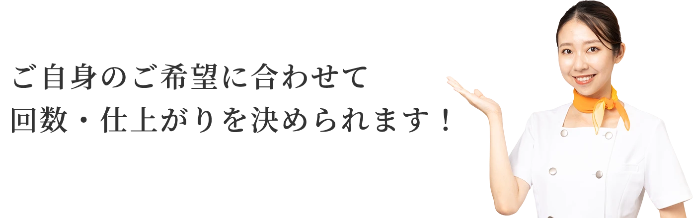 ご自身のご希望に合わせて回数・仕上がりを決められます！