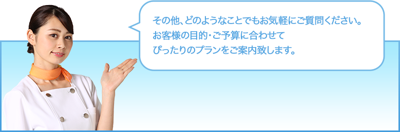 その他、どのようなことでもお気軽にご質問ください。お客様の目的・ご予算に合わせてぴったりのプランをご案内します。