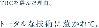 TBCを選んだ理由。 トータルな技術に惹かれて。