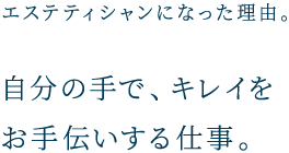 エステティシャンになった理由。 自分の手で、キレイをお手伝いする仕事。